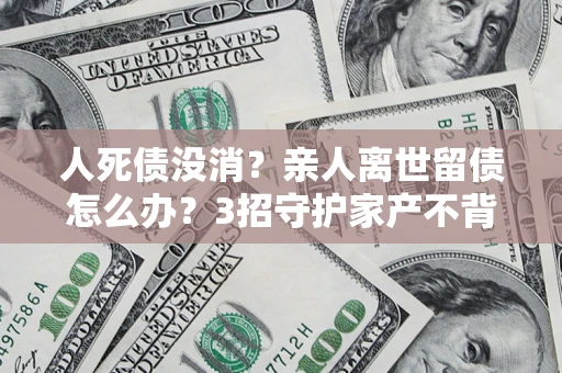 北京人死债没消？亲人离世留债怎么办？3招守护家产不背锅
